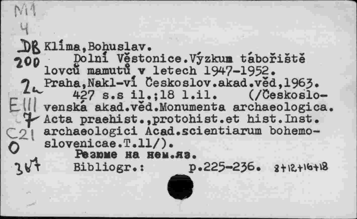 ﻿ч
Klima,Bohuslav.
«jçn Dolnî Vëstonice.Vyzkum taboriëtë lovcü mamutô^v letech 1947-1952.
9 Praha,Nakl-vî üeskoslov.akad.vëd,1965» r 7.,	427 s.s il.;18 l.il. (/ôeskoslo-
bUl venska akad.vëd.Monumenta archaeologica
Acta praehist.»protohist.et hist.Inst, і archaeologici Acad.seientiarum bohemo-
z)' slovenicae.T.ll/).
Резюме на нем.яз.
Bibliogr.:	p.225-2J6.